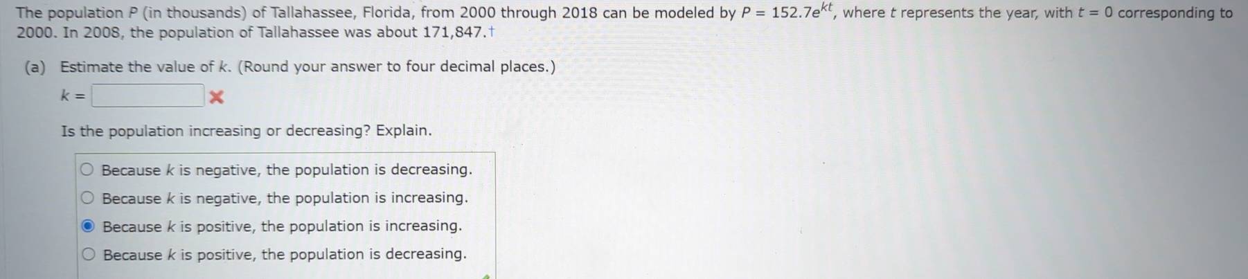 The population P (in thousands) of Tallahassee, Florida, from 2000 through 2018 can be modeled by P=152.7e^(kt) , where t represents the year, with t=0 corresponding to
2000. In 2008, the population of Tallahassee was about 171,847.†
(a) Estimate the value of k. (Round your answer to four decimal places.)
k=□ *
Is the population increasing or decreasing? Explain.
Because k is negative, the population is decreasing.
Because k is negative, the population is increasing.
Because k is positive, the population is increasing.
Because k is positive, the population is decreasing.
