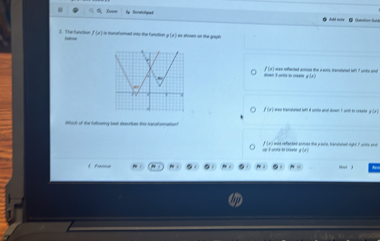 1om Scratchped Question Guid
2. The funation f(x) is transformed into the function g(x) as shown on the graph 
inton
f(x)
was refiected across the x axis, transtated left 7 units and
down 3 units to creste g(x)
f(x) was transtated left 4 units and down 1 unit to creste g(x)
Which of the following best desorbes this transformation?
f(x) was reflected across the y axis, transtated right 7 units and
up 3 units to creste g(x)
Prntérm Heet j Rev
.