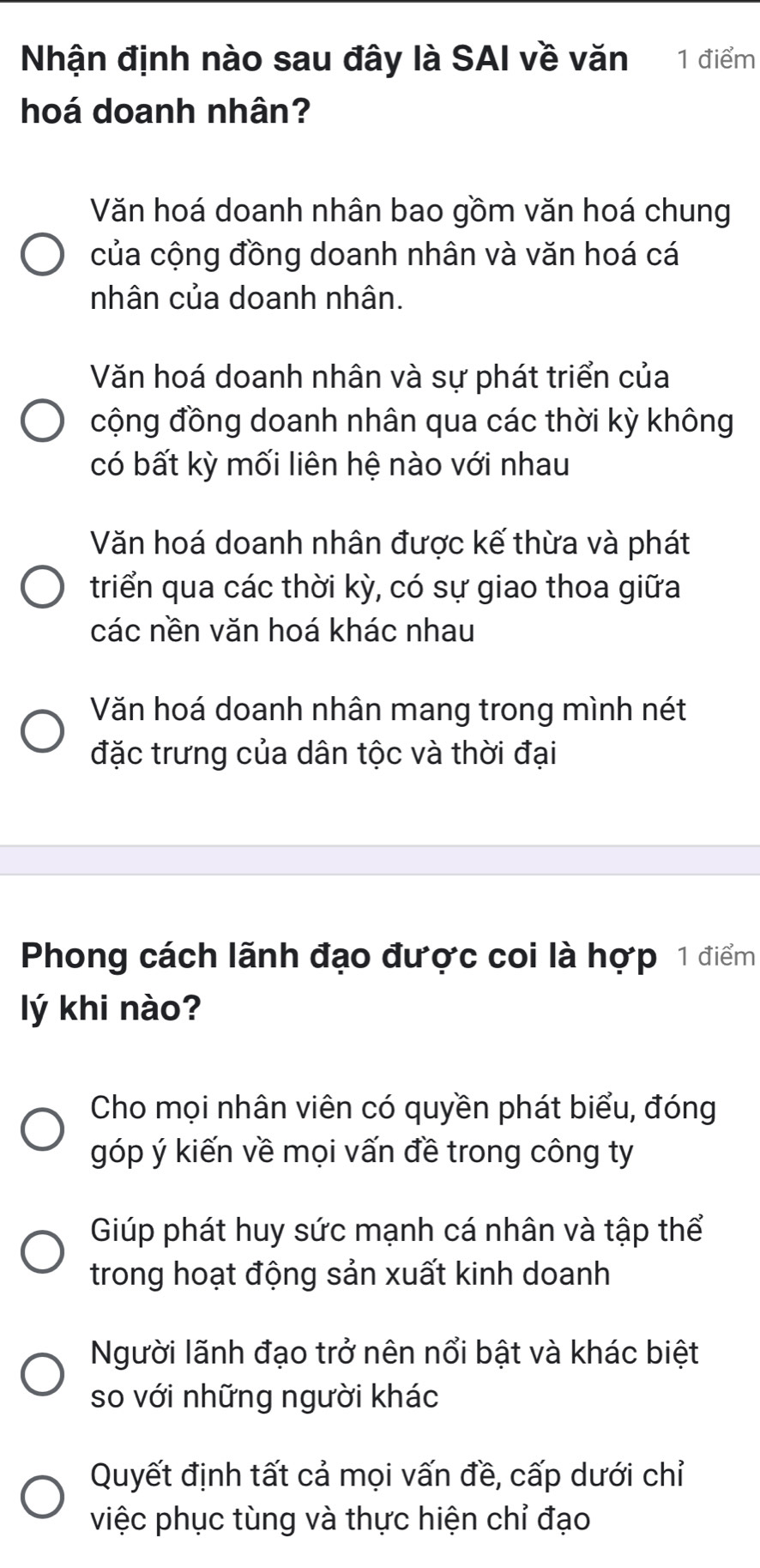 Nhận định nào sau đây là SAI về văn 1 điểm
hoá doanh nhân?
Văn hoá doanh nhân bao gồm văn hoá chung
của cộng đồng doanh nhân và văn hoá cá
nhân của doanh nhân.
Văn hoá doanh nhân và sự phát triển của
cộng đồng doanh nhân qua các thời kỳ không
có bất kỳ mối liên hệ nào với nhau
Văn hoá doanh nhân được kế thừa và phát
triển qua các thời kỳ, có sự giao thoa giữa
các nền văn hoá khác nhau
Văn hoá doanh nhân mang trong mình nét
đặc trưng của dân tộc và thời đại
Phong cách lãnh đạo được coi là hợp 1 điểm
lý khi nào?
Cho mọi nhân viên có quyền phát biểu, đóng
góp ý kiến về mọi vấn đề trong công ty
Giúp phát huy sức mạnh cá nhân và tập thể
trong hoạt động sản xuất kinh doanh
Người lãnh đạo trở nên nổi bật và khác biệt
so với những người khác
Quyết định tất cả mọi vấn đề, cấp dưới chỉ
việc phục tùng và thực hiện chỉ đạo