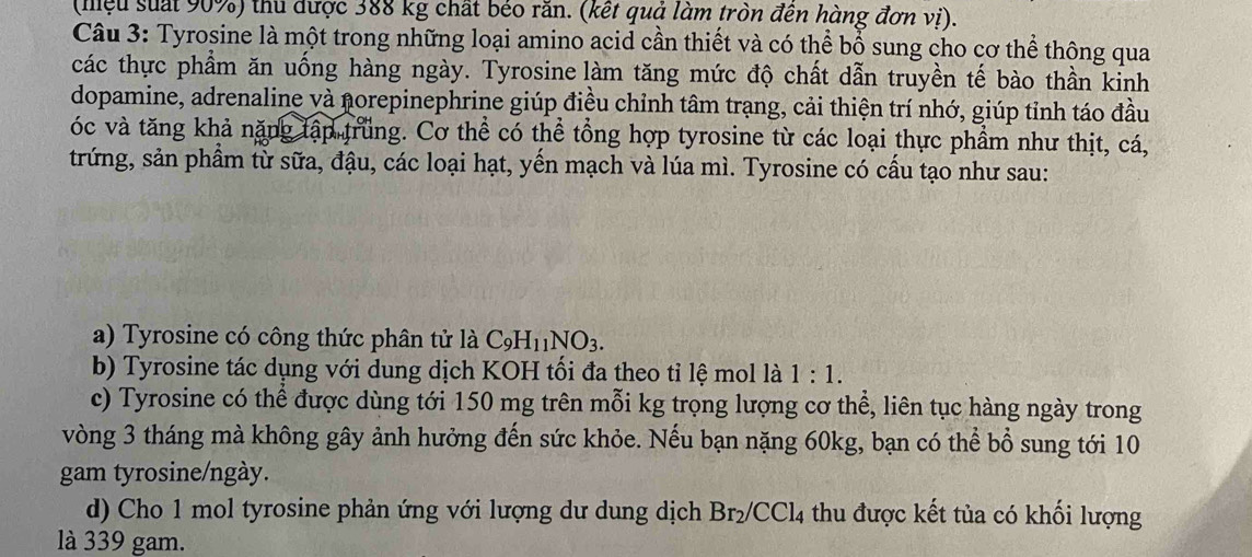 (miệu suất 90%) thủ được 388 kg chất béo răn. (kết quả làm tròn đên hàng đơn vị). 
Câu 3: Tyrosine là một trong những loại amino acid cần thiết và có thể bổ sung cho cơ thể thông qua 
các thực phẩm ăn uống hàng ngày. Tyrosine làm tăng mức độ chất dẫn truyền tế bào thần kinh 
dopamine, adrenaline và norepinephrine giúp điều chỉnh tâm trạng, cải thiện trí nhớ, giúp tỉnh táo đầu 
óc và tăng khả nặng tập trung. Cơ thể có thể tổng hợp tyrosine từ các loại thực phẩm như thịt, cá, 
trứng, sản phầm từ sữa, đậu, các loại hạt, yến mạch và lúa mì. Tyrosine có cấu tạo như sau: 
a) Tyrosine có công thức phân tử là C_9H_11NO_3. 
b) Tyrosine tác dụng với dung dịch KOH tối đa theo tỉ lệ mol là 1:1. 
c) Tyrosine có thể được dùng tới 150 mg trên mỗi kg trọng lượng cơ thể, liên tục hàng ngày trong 
vòng 3 tháng mà không gây ảnh hưởng đến sức khỏe. Nếu bạn nặng 60kg, bạn có thể bổ sung tới 10
gam tyrosine/ngày. 
d) Cho 1 mol tyrosine phản ứng với lượng dư dung dịch Br_2/CCl_4 thu được kết tủa có khối lượng 
là 339 gam.