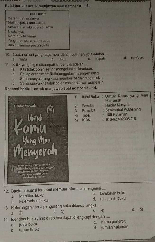 Puisi berikut untuk menjawab soal nomor 10 - 11.
Dua Dunia
Geram hati rasanya
*Melihat jarak dua dunia
Antara si miskin dan si kaya
Nyatanya,
Derajat kita sama
Yang membuatmu berbeda
Bila nuranimu penuh cinta
10. Suasana hari yang tergambar dalam puisi tersebut adalah ....
a. haru b. takut c. marah d cemburu
11. Kritik yang ingín disampaikan penulis adalah ....
a. Kita tidak boleh sering mengeluhkan keadaan.
b. Setiap orang memiliki keunggulan masing-masing.
c. Seharusnya orang kaya memberi pada orang miskin.
d. Seharusnya kita tidak boleh merendahkan orang lain.
Resensi berikut untuk menjawab soal nomor 12 - 14.
1) Judul Buku : Untuk Kamu yang Mau
Menyerah
2) Penulis Haidar Musyafa
3) Penerbit Syalmahat Publishing
4) Tebal . 188 Halaman
5) ISBN : 978-623-92995 -7-6
12. Bagian resensi tersebut memuat informasi mengenai ....
a. identitas buku c. kelebihan buku
b. kelemahan buku d. ulasan isi buku
13. Keterangan nama pengarang buku ditandai angka ....
a. 2) b. 3) c. 4)
d. 5)
14. Identitas buku yang diresensi dapat dilengkapi dengan ....
a. judul buku c. nama penerbit
b. tahun terbit d. jumlah halaman