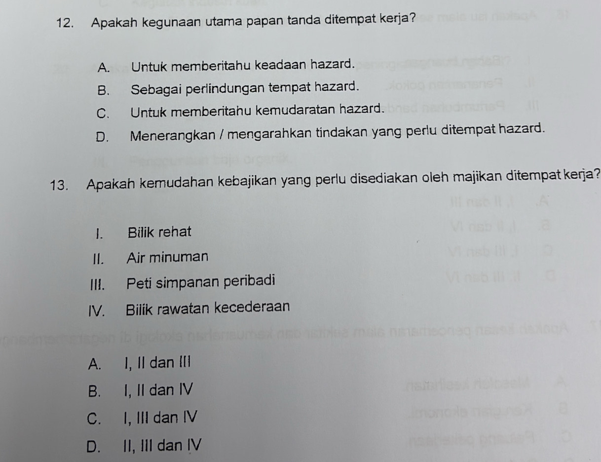 Apakah kegunaan utama papan tanda ditempat kerja?
A. Untuk memberitahu keadaan hazard.
B. Sebagai perlindungan tempat hazard.
C. Untuk memberitahu kemudaratan hazard.
D. Menerangkan / mengarahkan tindakan yang perlu ditempat hazard.
13. Apakah kemudahan kebajikan yang perlu disediakan oleh majikan ditempat kerja?
1. Bilik rehat
II. Air minuman
III. Peti simpanan peribadi
IV. Bilik rawatan kecederaan
A. I, II dan II
B. I, II dan IV
C. I, III dan IV
D. II, III dan IV