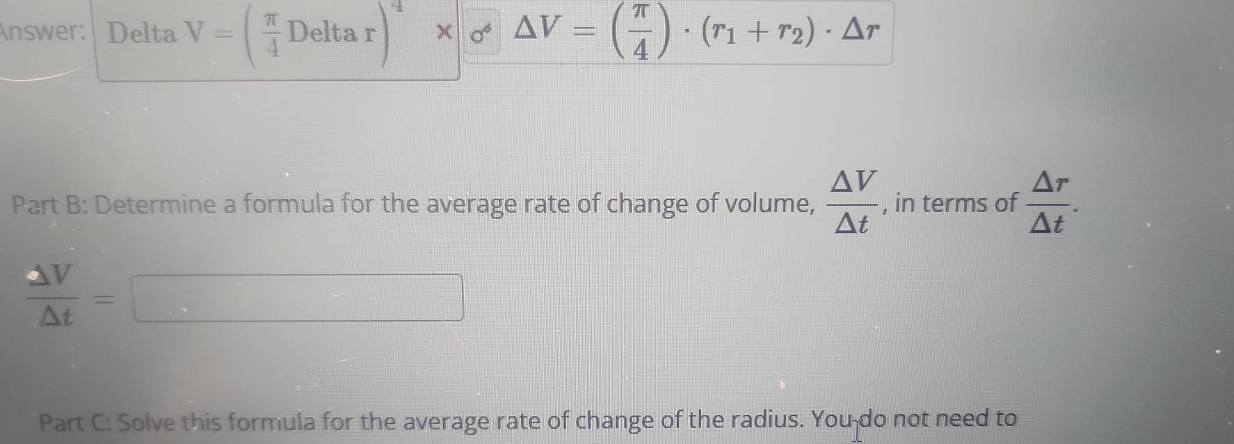 Answer: Delta V=( π /4 Deltar)^4* sigma △ V=( π /4 )· (r_1+r_2)· △ r
Part B: Determine a formula for the average rate of change of volume,  △ V/△ t  , in terms of  △ r/△ t .
 △ V/△ t =□
Part C: Solve this formula for the average rate of change of the radius. You-do not need to