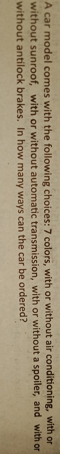 A car model comes with the following choices: 7 colors, with or without air conditioning, with or 
without sunroof, with or without automatic transmission, with or without a spoiler, and with or 
without antilock brakes. In how many ways can the car be ordered?