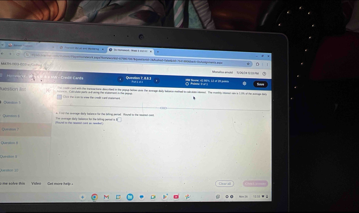 Accase Peurson Pearson MyLab and Mastering X Do Hornework - Week 5: 8.8 HV X 
mylab.pearsion.com/Student/PlayerHomework.aspx?homeworkId=679807067&questionId=2&flushed=false&cld=7941880&back=DoAssignments.aspx ☆ : 
MATH-1103-E03 w/CpReq Monalisa amold 11/26/24 12:33 PM 
Hom .8 HW - Credit Cards Question 7, 8.8.3 Part 1 of 4 HW Score: 42.86%, 12 of 28 points 
O Points: 0 of 1 Save 
Question list balance. Calculate parts a-d using the statement in the popup 
The credit card with the transactions described in the popup below uses the average daily balance method to calculate interest. The monthly interest rate is 1.5% of the average daily 
Click the icon to view the credit card statement 
Question 5 
a. Find the average daily balance for the billing period. Round to the nearest cent. 
Question 6 The average daily balance for the billing period is $□
(Round to the nearest cent as needed.) 
Question 7 
Question 8 
Question 9 
Question 10 
o me solve this Video Get more help - Clear all Check an aw 
Nov 26 12:33