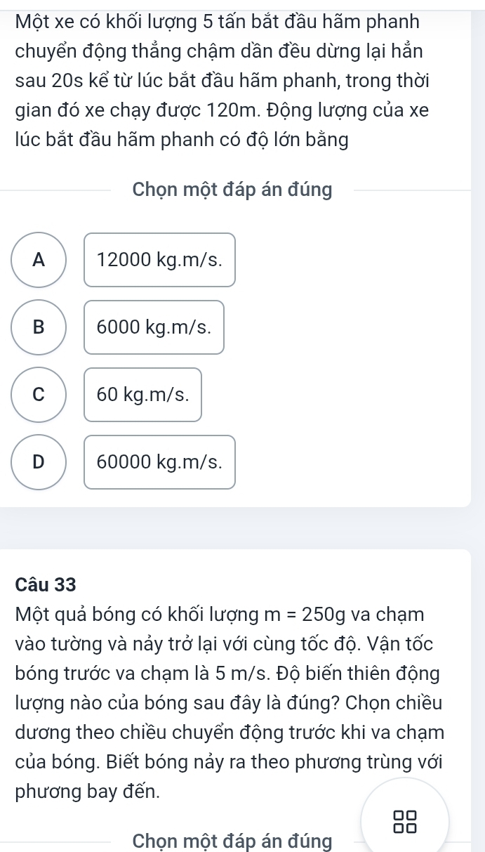 Một xe có khối lượng 5 tấn bắt đầu hãm phanh
chuyển động thẳng chậm dần đều dừng lại hẳn
sau 20s kể từ lúc bắt đầu hãm phanh, trong thời
gian đó xe chạy được 120m. Động lượng của xe
lúc bắt đầu hãm phanh có độ lớn bằng
Chọn một đáp án đúng
A 12000 kg. m/s.
B 6000 kg.m/s.
C 60 kg.m/s.
D 60000 kg. m/s.
Câu 33
Một quả bóng có khối lượng m=250g va chạm
vào tường và nảy trở lại với cùng tốc độ. Vận tốc
bóng trước va chạm là 5 m/s. Độ biến thiên động
lượng nào của bóng sau đây là đúng? Chọn chiều
dương theo chiều chuyển động trước khi va chạm
của bóng. Biết bóng nảy ra theo phương trùng với
phương bay đến.
Chọn một đáp án đúng