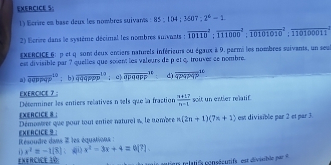 Ecrire en base deux les nombres suivants : 85; 104; 3607; 2^6-1. 
2) Ecrire dans le système décimal les nombres suivants : overline (10110)^2; overline (111000)^2; overline (10101010)^2; overline (110100011)^2
EXERCICE 6: p et q sont deux entiers naturels inférieurs ou égaux à 9. parmi les nombres suivants, un seu
est divisible par 7 quelles que soient les valeurs de p et q. trouver ce nombre.
a) overline (qqppqp)^(10);b) overline (qqqppp)^(10); c) overline (qpqqpp)^(10) ; d) overline (qpqpqp)^(10). 
EXERCICE 7 :
Déterminer les entiers relatives n tels que la fraction  (n+17)/n-1  soit un entier relatif.
EXERCICE 8 :
Démontrer que pour tout entier naturel n, le nombre n(2n+1)(7n+1) est divisible par 2 et par 3.
EXERCICE 9 ：
Résoudre dans Z les équations :
i x^2equiv =1(8); () x^2=3x+4equiv 0[?]. 
EXERCICE 10:
ontiers relatifs consécutifs est divisible par 9.