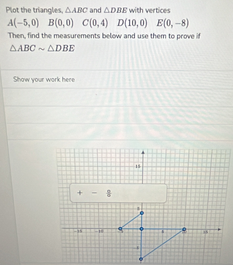 Plot the triangles, △ ABC and △ DBE with vertices
A(-5,0) B(0,0) C(0,4) D(10,0) E(0,-8)
Then, find the measurements below and use them to prove if
△ ABCsim △ DBE
Show your work here