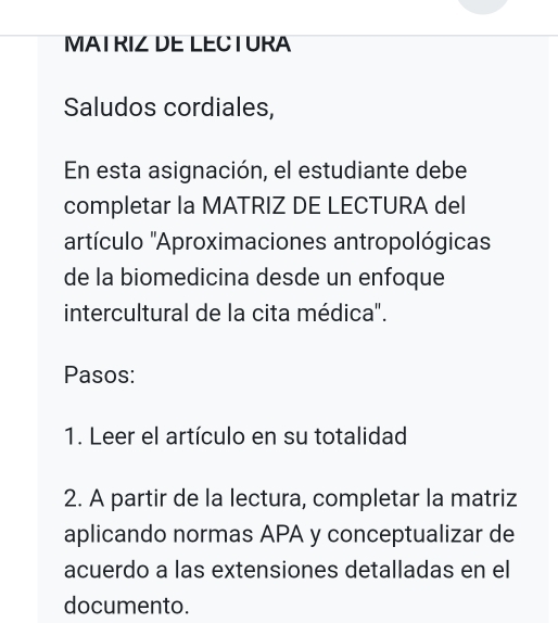 MATRIZ DE LECTURA 
Saludos cordiales, 
En esta asignación, el estudiante debe 
completar la MATRIZ DE LECTURA del 
'artículo 'Aproximaciones antropológicas 
de la biomedicina desde un enfoque 
intercultural de la cita médica". 
Pasos: 
1. Leer el artículo en su totalidad 
2. A partir de la lectura, completar la matriz 
aplicando normas APA y conceptualizar de 
acuerdo a las extensiones detalladas en el 
documento.