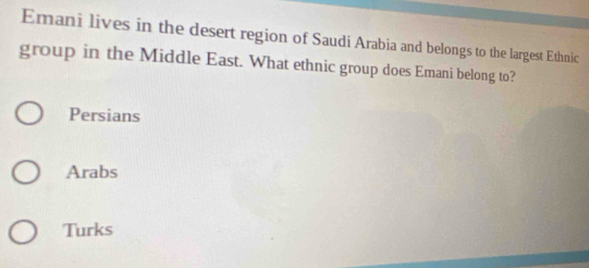 Emani lives in the desert region of Saudi Arabia and belongs to the largest Ethnic
group in the Middle East. What ethnic group does Emani belong to?
Persians
Arabs
Turks