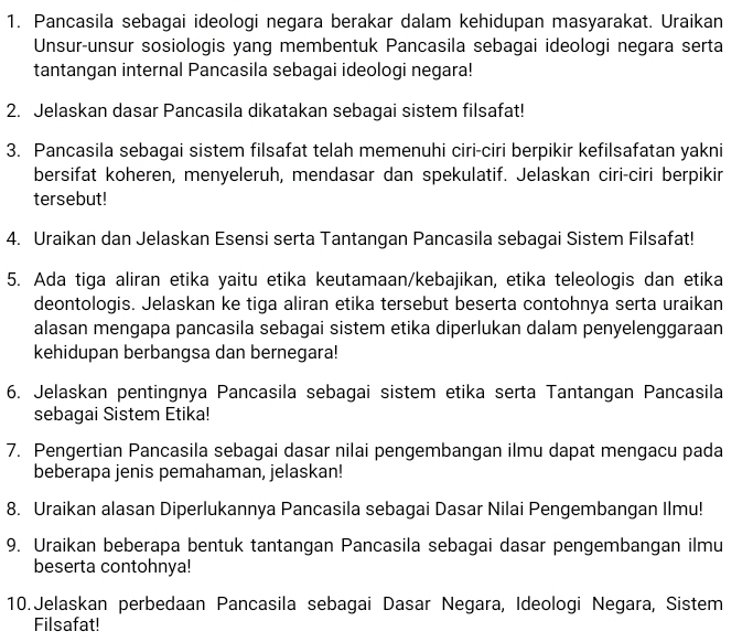 Pancasila sebagai ideologi negara berakar dalam kehidupan masyarakat. Uraikan 
Unsur-unsur sosiologis yang membentuk Pancasila sebagai ideologi negara serta 
tantangan internal Pancasila sebagai ideologi negara! 
2. Jelaskan dasar Pancasila dikatakan sebagai sistem filsafat! 
3. Pancasila sebagai sistem filsafat telah memenuhi ciri-ciri berpikir kefilsafatan yakni 
bersifat koheren, menyeleruh, mendasar dan spekulatif. Jelaskan ciri-ciri berpikir 
tersebut! 
4. Uraikan dan Jelaskan Esensi serta Tantangan Pancasila sebagai Sistem Filsafat! 
5. Ada tiga aliran etika yaitu etika keutamaan/kebajikan, etika teleologis dan etika 
deontologis. Jelaskan ke tiga aliran etika tersebut beserta contohnya serta uraikan 
alasan mengapa pancasila sebagai sistem etika diperlukan dalam penyelenggaraan 
kehidupan berbangsa dan bernegara! 
6. Jelaskan pentingnya Pancasila sebagai sistem etika serta Tantangan Pancasila 
sebagai Sistem Etika! 
7. Pengertian Pancasila sebagai dasar nilai pengembangan ilmu dapat mengacu pada 
beberapa jenis pemahaman, jelaskan! 
8. Uraikan alasan Diperlukannya Pancasila sebagai Dasar Nilai Pengembangan Ilmu! 
9. Uraikan beberapa bentuk tantangan Pancasila sebagai dasar pengembangan ilmu 
beserta contohnya! 
10. Jelaskan perbedaan Pancasila sebagai Dasar Negara, Ideologi Negara, Sistem 
Filsafat!