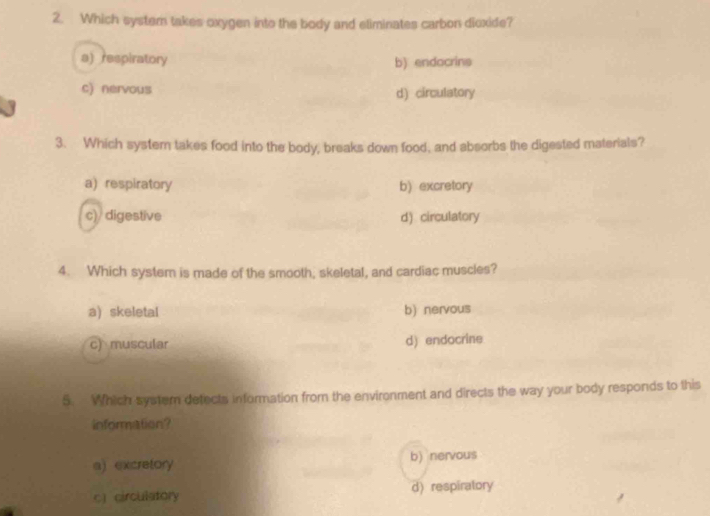 Which systern takes oxygen into the body and eliminates carbon dioxide?
a) respiratory b) endocrins
c) nervous
d) circulatory
3. Which syster takes food into the body, breaks down food, and absorbs the digested materials?
a) respiratory b) excretory
c)/ digestive d) circulatory
4. Which system is made of the smooth; skeletal, and cardiac muscles?
a) skeletal b) nervous
c) muscular d) endocrine
5. Which system detects information from the environment and directs the way your body responds to this
information?
a) excretory b) nervous
c circulatory d)respiratory