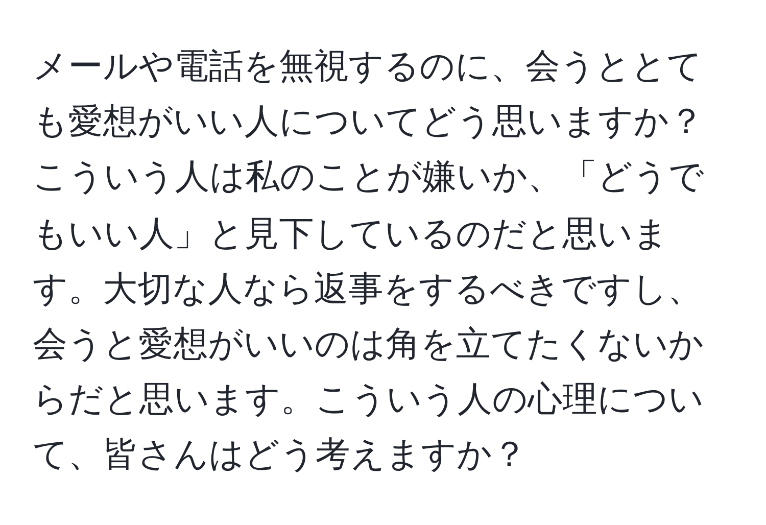 メールや電話を無視するのに、会うととても愛想がいい人についてどう思いますか？こういう人は私のことが嫌いか、「どうでもいい人」と見下しているのだと思います。大切な人なら返事をするべきですし、会うと愛想がいいのは角を立てたくないからだと思います。こういう人の心理について、皆さんはどう考えますか？