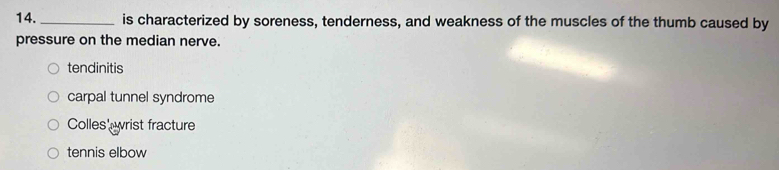 14._ is characterized by soreness, tenderness, and weakness of the muscles of the thumb caused by
pressure on the median nerve.
tendinitis
carpal tunnel syndrome
Colles' wrist fracture
tennis elbow
