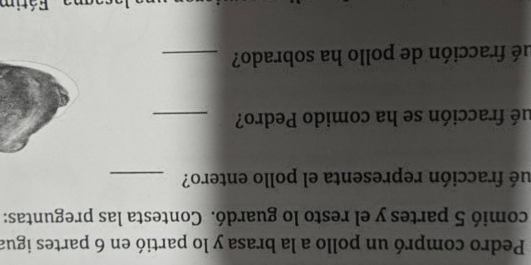 Pedro compró un pollo a la brasa y lo partió en 6 partes igua 
comió 5 partes y el resto lo guardó. Contesta las preguntas: 
ué fracción representa el pollo entero?_ 
ué fracción se ha comido Pedro?_ 
ué fracción de pollo ha sobrado?_ 
Fátim