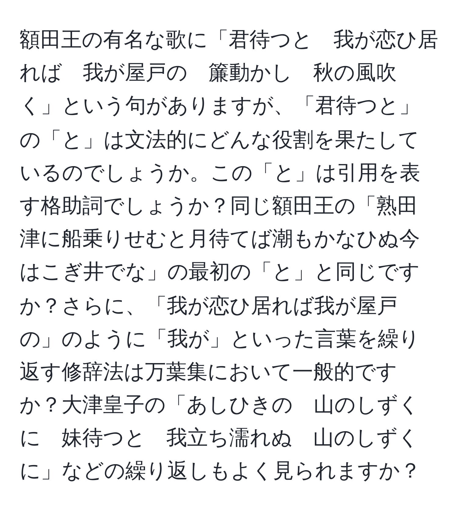 額田王の有名な歌に「君待つと　我が恋ひ居れば　我が屋戸の　簾動かし　秋の風吹く」という句がありますが、「君待つと」の「と」は文法的にどんな役割を果たしているのでしょうか。この「と」は引用を表す格助詞でしょうか？同じ額田王の「熟田津に船乗りせむと月待てば潮もかなひぬ今はこぎ井でな」の最初の「と」と同じですか？さらに、「我が恋ひ居れば我が屋戸の」のように「我が」といった言葉を繰り返す修辞法は万葉集において一般的ですか？大津皇子の「あしひきの　山のしずくに　妹待つと　我立ち濡れぬ　山のしずくに」などの繰り返しもよく見られますか？