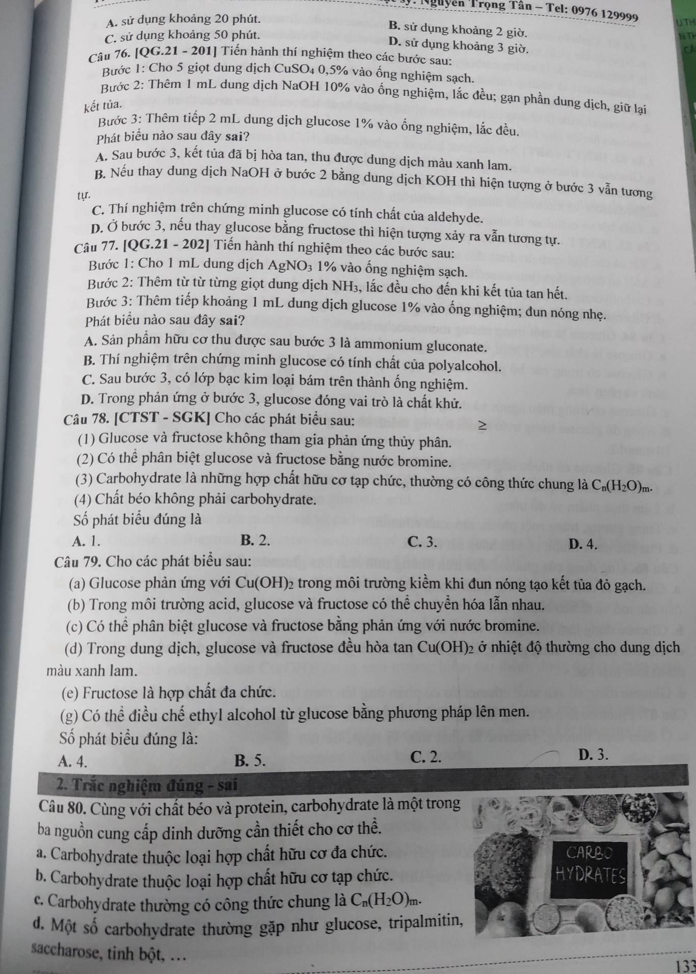 Nguyễn Trọng Tân - Tel: 0976 129999
A. sử dụng khoảng 20 phút. UTH
B. sử dụng khoảng 2 giờ.
C. sử dụng khoảng 50 phút. NTP
D. sử dụng khoảng 3 giờ.
J
Câu 76. [QG.21 - 201] Tiến hành thí nghiệm theo các bước sau:
Bước 1: Cho 5 giọt dung dịch CuSO₄ 0,5% vào ống nghiệm sạch.
Bước 2: Thêm 1 mL dung dịch NaOH 10% vào ống nghiệm, lắc đều; gạn phần dung dịch, giữ lại
kết tủa.
Bước 3: Thêm tiếp 2 mL dung dịch glucose 1% vào ống nghiệm, lắc đều.
Phát biểu nào sau đây sai?
A. Sau bước 3, kết tủa đã bị hòa tan, thu được dung dịch màu xanh lam.
B. Nếu thay dung dịch NaOH ở bước 2 bằng dung dịch KOH thì hiện tượng ở bước 3 vẫn tương
tyr.
C. Thí nghiệm trên chứng minh glucose có tính chất của aldehyde.
D. Ở bước 3, nếu thay glucose bằng fructose thì hiện tượng xảy ra vẫn tương tự.
Câu 77. [QG.21 - 202] Tiến hành thí nghiệm theo các bước sau:
Bước 1: Cho 1 mL dung dịch Ag NC 93 1% vào ống nghiệm sạch.
Bước 2: Thêm từ từ từng giọt dung dịch NH₃, lắc đều cho đến khi kết tủa tan hết.
Bước 3: Thêm tiếp khoảng 1 mL dung dịch glucose 1% vào ống nghiệm; đun nóng nhẹ.
Phát biểu nào sau đây sai?
A. Sản phẩm hữu cơ thu được sau bước 3 là ammonium gluconate.
B. Thí nghiệm trên chứng minh glucose có tính chất của polyalcohol.
C. Sau bước 3, có lớp bạc kim loại bám trên thành ống nghiệm.
D. Trong phản ứng ở bước 3, glucose đóng vai trò là chất khử.
Câu 78. [CTST - SGK] Cho các phát biểu sau:
(1) Glucose và fructose không tham gia phản ứng thủy phân.
(2) Có thể phân biệt glucose và fructose bằng nước bromine.
(3) Carbohydrate là những hợp chất hữu cơ tạp chức, thường có công thức chung là C_n(H_2O)_m.
(4) Chất béo không phải carbohydrate.
ố phát biểu đúng là
A. 1. B. 2. C. 3. D. 4.
Câu 79. Cho các phát biểu sau:
(a) Glucose phản ứng với Cu(OH)_2 2 trong môi trường kiểm khi đun nóng tạo kết tủa đỏ gạch.
(b) Trong môi trường acid, glucose và fructose có thể chuyển hóa lẫn nhau.
(c) Có thể phân biệt glucose và fructose bằng phản ứng với nước bromine.
(d) Trong dung dịch, glucose và fructose đều hòa tan Cu(OH)₂ ở nhiệt độ thường cho dung dịch
màu xanh lam.
(e) Fructose là hợp chất đa chức.
(g) Có thể điều chế ethyl alcohol từ glucose bằng phương pháp lên men.
Số phát biểu đúng là:
A. 4. B. 5. C. 2. D. 3.
2. Trắc nghiệm đúng - sai
Câu 80. Cùng với chất béo và protein, carbohydrate là một trong
ba nguồn cung cấp dinh dưỡng cần thiết cho cơ thể.
a. Carbohydrate thuộc loại hợp chất hữu cơ đa chức.
b. Carbohydrate thuộc loại hợp chất hữu cơ tạp chức.
c. Carbohydrate thường có công thức chung là C_n(H_2O)_m.
d. Một số carbohydrate thường gặp như glucose, tripalmitin
saccharose, tinh bột, ..
133