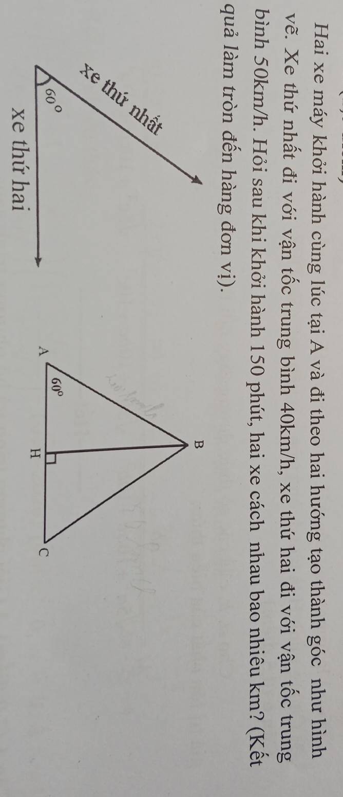 Hai xe máy khởi hành cùng lúc tại A và đi theo hai hướng tạo thành góc như hình
vẽ. Xe thứ nhất đi với vận tốc trung bình 40km/h, xe thứ hai đi với vận tốc trung
bình 50km/h. Hỏi sau khi khởi hành 150 phút, hai xe cách nhau bao nhiêu km? (Kết
quả làm tròn đến hàng đơn vị).