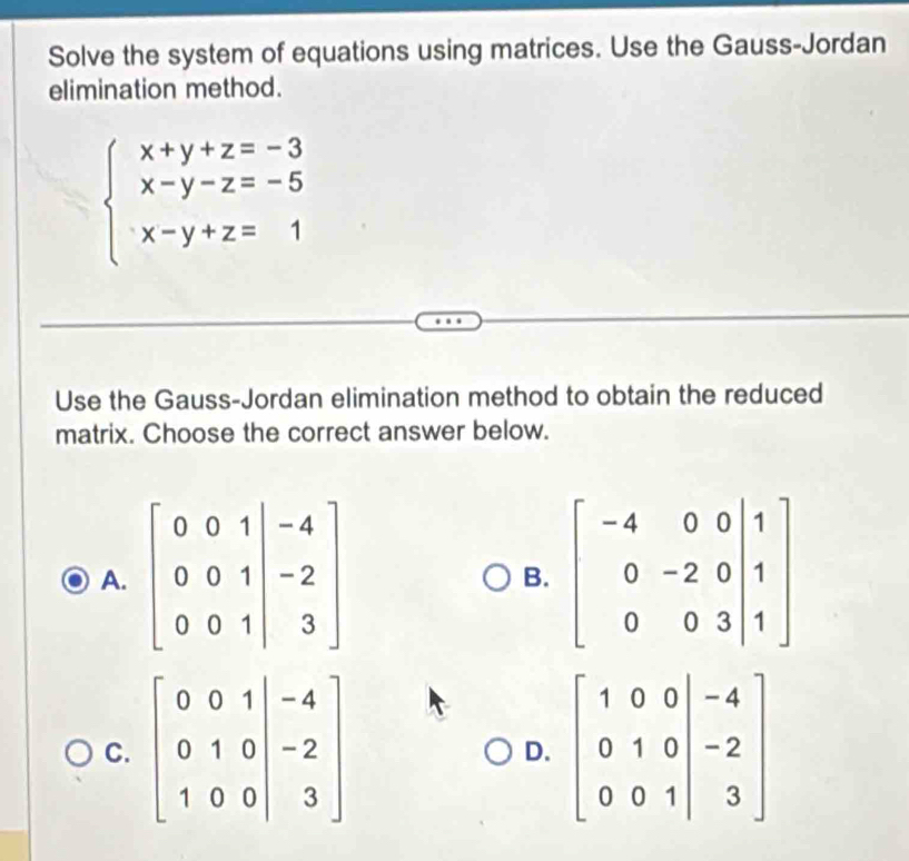 Solve the system of equations using matrices. Use the Gauss-Jordan
elimination method.
beginarrayl x+y+z=-3 x-y-z=-5 x-y+z=1endarray.
Use the Gauss-Jordan elimination method to obtain the reduced
matrix. Choose the correct answer below.
A.
B.
C.
D.