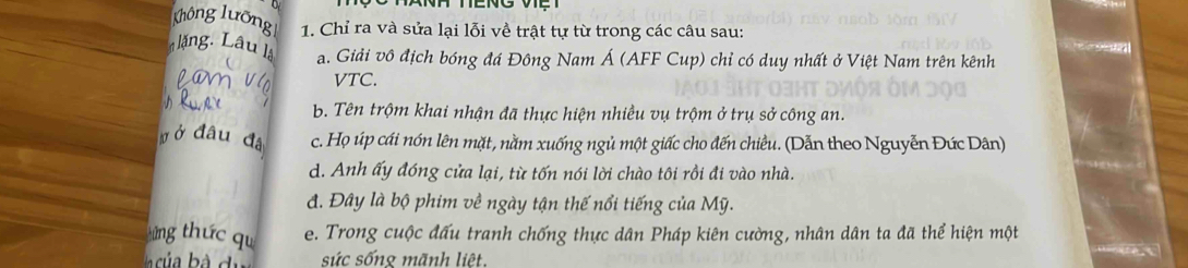 Không lưỡng 1. Chỉ ra và sửa lại lỗi về trật tự từ trong các câu sau:
l ng. Lâu l. a. Giải vô địch bóng đá Đông Nam Á (AFF Cup) chỉ có duy nhất ở Việt Nam trên kênh
VTC.
b. Tên trộm khai nhận đã thực hiện nhiều vụ trộm ở trụ sở công an.
Ởở đâu đá c. Họ úp cái nón lên mặt, nằm xuống ngủ một giấc cho đến chiều. (Dẫn theo Nguyễn Đức Dân)
d. Anh ấy đóng cửa lại, từ tốn nói lời chào tôi rồi đi vào nhà.
đ. Đây là bộ phim về ngày tận thế nổi tiếng của Mỹ.
ứng thức qu e. Trong cuộc đấu tranh chống thực dân Pháp kiên cường, nhân dân ta đã thể hiện một
sức sống mãnh liệt.