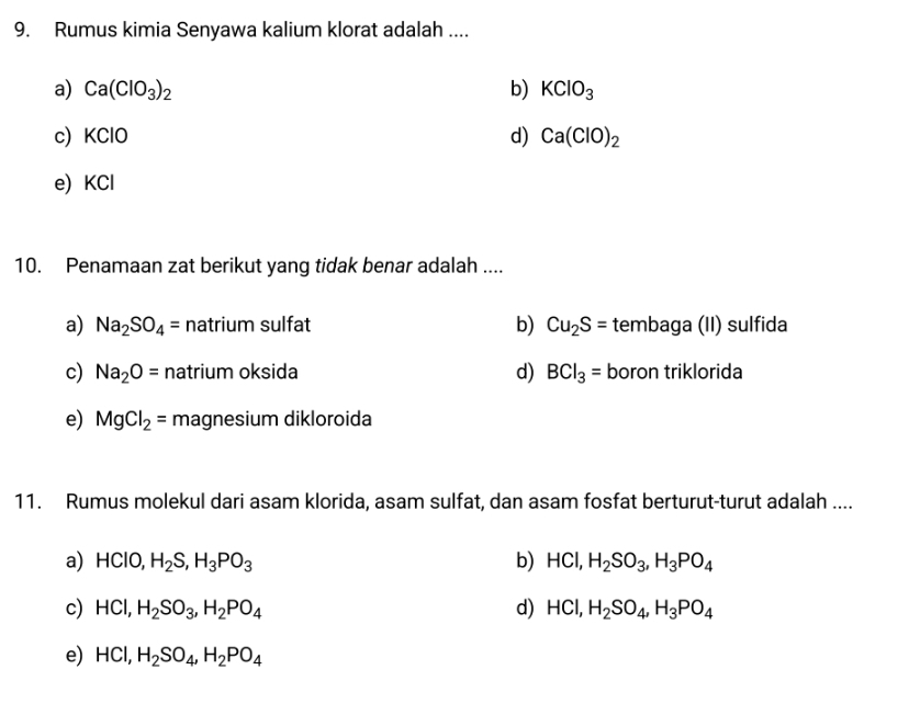 Rumus kimia Senyawa kalium klorat adalah ....
a) Ca(ClO_3)_2 b) KClO_3
c) KClO d) Ca(ClO)_2
e) KCl
10. Penamaan zat berikut yang tidak benar adalah ....
a) Na_2SO_4= natrium sulfat b) Cu_2S= tembaga (II) sulfida
c) Na_2O= natrium oksida d) BCl_3= boron triklorida
e) MgCl_2= magnesium dikloroida
11. Rumus molekul dari asam klorida, asam sulfat, dan asam fosfat berturut-turut adalah ....
a) HClO, H_2S, H_3PO_3 b) HCl, H_2SO_3, H_3PO_4
c) HCl, H_2SO_3, H_2PO_4 d) HCl, H_2SO_4, H_3PO_4
e) HCl, H_2SO_4, H_2PO_4