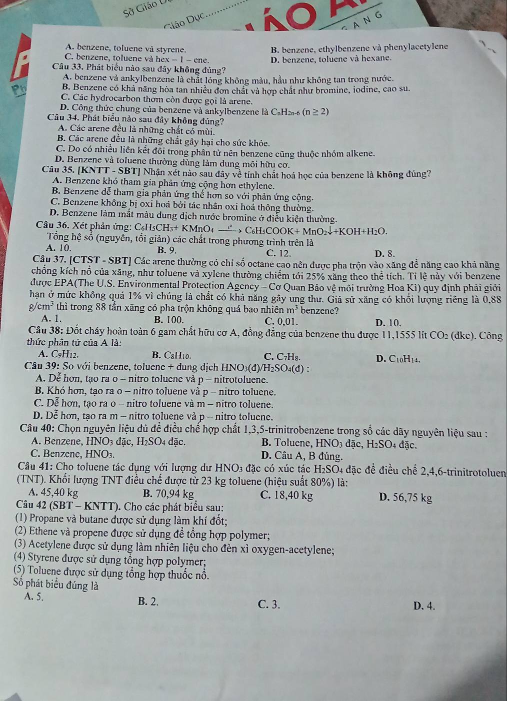 Sở Giáo U
A N G
Giáo Dục
A. benzene, toluene và styrene. B. benzene, ethylbenzene và phenylacetylene
C. benzene, toluene và hex − 1 − ene. D. benzene, toluene và hexane.
Câu 33. Phát biểu nào sau đây không đúng?
A. benzene và ankylbenzene là chất lỏng không màu, hầu như không tan trong nước.
B. Benzene có khả năng hòa tan nhiều đơn chất và hợp chất như bromine, iodine, cao su.
P C. Các hydrocarbon thơm còn được gọi là arene.
D. Công thức chung của benzene và ankylbenzene là C₆H2-6 (n≥ 2)
Câu 34. Phát biểu nào sau đây không đúng?
A. Các arene đều là những chất có mùi.
B. Các arene đều là những chất gây hại cho sức khỏe.
C. Do có nhiều liên kết đỗi trong phân tử nên benzene cũng thuộc nhóm alkene.
D. Benzene và toluene thường dùng làm dung môi hữu cơ.
Câu 35. [KNTT - SBT] Nhận xét nào sau đây về tính chất hoá học của benzene là không đúng?
A. Benzene khó tham gia phản ứng cộng hơn ethylene.
B. Benzene dễ tham gia phản ứng thể hơn so với phản ứng cộng.
C. Benzene không bị oxi hoá bởi tác nhân oxi hoá thông thường.
D. Benzene làm mất màu dung dịch nước bromine ở điều kiện thường.
Câu 36. Xét phản ứng: Cơ _6H_5CH_3+KMnO_4 xrightarrow 1° C_6H_5COOK+MnO_2downarrow +KOH+H_2O.
Tổng hệ số (nguyên, tối giản) các chất trong phương trình trên là
A. 10. B. 9. C. 12. D. 8.
Câu 37. [CTST - SBT] Các arene thường có chi số octane cao nên được pha trộn vào xăng để năng cao khả năng
chống kích nổ của xăng, như toluene và xylene thường chiếm tới 25% xăng theo thể tích. Tỉ lệ này với benzene
được EPA(The U.S. Environmental Protection Agency - Cơ Quan Bảo vệ môi trường Hoa Kì) quy định phải giới
hạn ở mức không quá 1% vì chúng là chất có khả năng gây ung thư. Giả sử xăng có khổi lượng riêng là 0,88
g cm^3 thi I trong 88 tần xăng có pha trộn không quá bao nhiên m^3 benzene?
A. 1. B. 100. C. 0,01. D. 10.
Câu 38: Đốt cháy hoàn toàn 6 gam chất hữu cơ A, đồng đẳng của benzene thu được 11,1555 lit CO_2 (dkc). Công
thức phân tử của A là:
A. C9H12. B. C₈H10. C. C₇H₈. D. C10H14.
Câu 39: So với benzene, toluene + dung dịch HNO₃(đ)/H₂SO₄(đ) :
A. Dễ hơn, tạo ra o - nitro toluene và p - nitrotoluene.
B. Khó hơn, tạo ra o - nitro toluene và p - nitro toluene.
C. Dễ hơn, tạo ra o - nitro toluene và m - nitro toluene.
D. Dễ hơn, tạo ra m - nitro toluene và p - nitro toluene.
Câu 40: Chọn nguyên liệu đủ để điều chế hợp chất 1,3,5-trinitrobenzene trong số các dãy nguyên liệu sau :
A. Benzene, HNO_3 đặc, H_2SO 4 đặc. B. Toluene, HNO_3dac,H_2SO_4 đặc,
C. Benzene, HNO_3. D. Câu A, B đúng.
Câu 41: Cho toluene tác dụng với lượng dư HNO3 đặc có xúc tác H_2SO 04 đặc để điều chế 2,4,6-trinitrotoluen
(TNT). Khối lượng TNT điều chế được từ 23 kg toluene (hiệu suất 80%) là:
A. 45,40 kg B. 70,94 kg C. 18,40 kg D. 56,75 kg
Câu 42 (SBT - KNTT). Cho các phát biểu sau:
(1) Propane và butane được sử dụng làm khí đốt;
(2) Ethene và propene được sử dụng để tổng hợp polymer;
(3) Acetylene được sử dụng làm nhiên liệu cho đèn xì oxygen-acetylene;
(4) Styrene được sử dụng tổng hợp polymer;
(5) Toluene được sử dụng tổng hợp thuốc nổ.
Số phát biểu đúng là
A. 5. B. 2. C. 3.
D. 4.