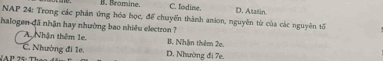 B. Bromine. C. Todine. D. Atatin.
NAP 24: Trong các phần ứng hóa học, để chuyển thành anion, nguyên từ của các nguyên tố
halogen đã nhận hay nhường bao nhiều electron ?
A Nhận thêm 1e. B Nhân thêm 2e
C. Nhường đi 1e. D. Nhường đi 7e.