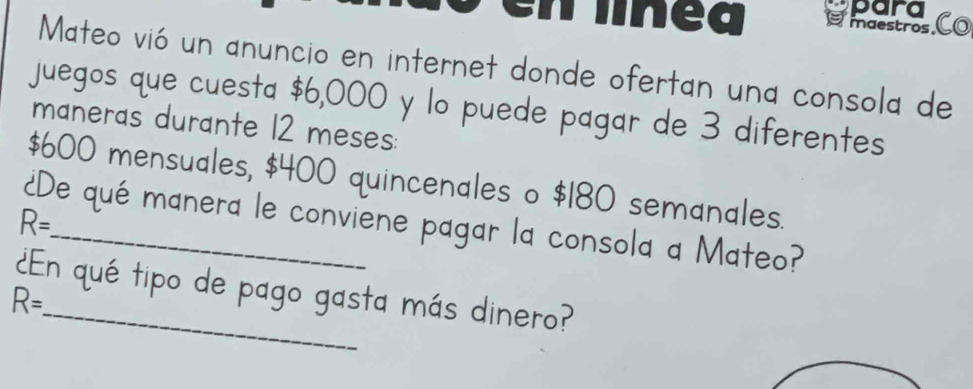 para 
enlnea maestros. Co 
Mateo vió un anuncio en internet donde ofertan una consola de 
juegos que cuesta $6,000 y lo puede pagar de 3 diferentes 
maneras durante 12 meses:
$600 mensuales, $400 quincenales o $180 semanales.
R=
¿De qué manera le conviene pagar la consola a Mateo? 
¿En qué tipo de pago gasta más dinero?
R=