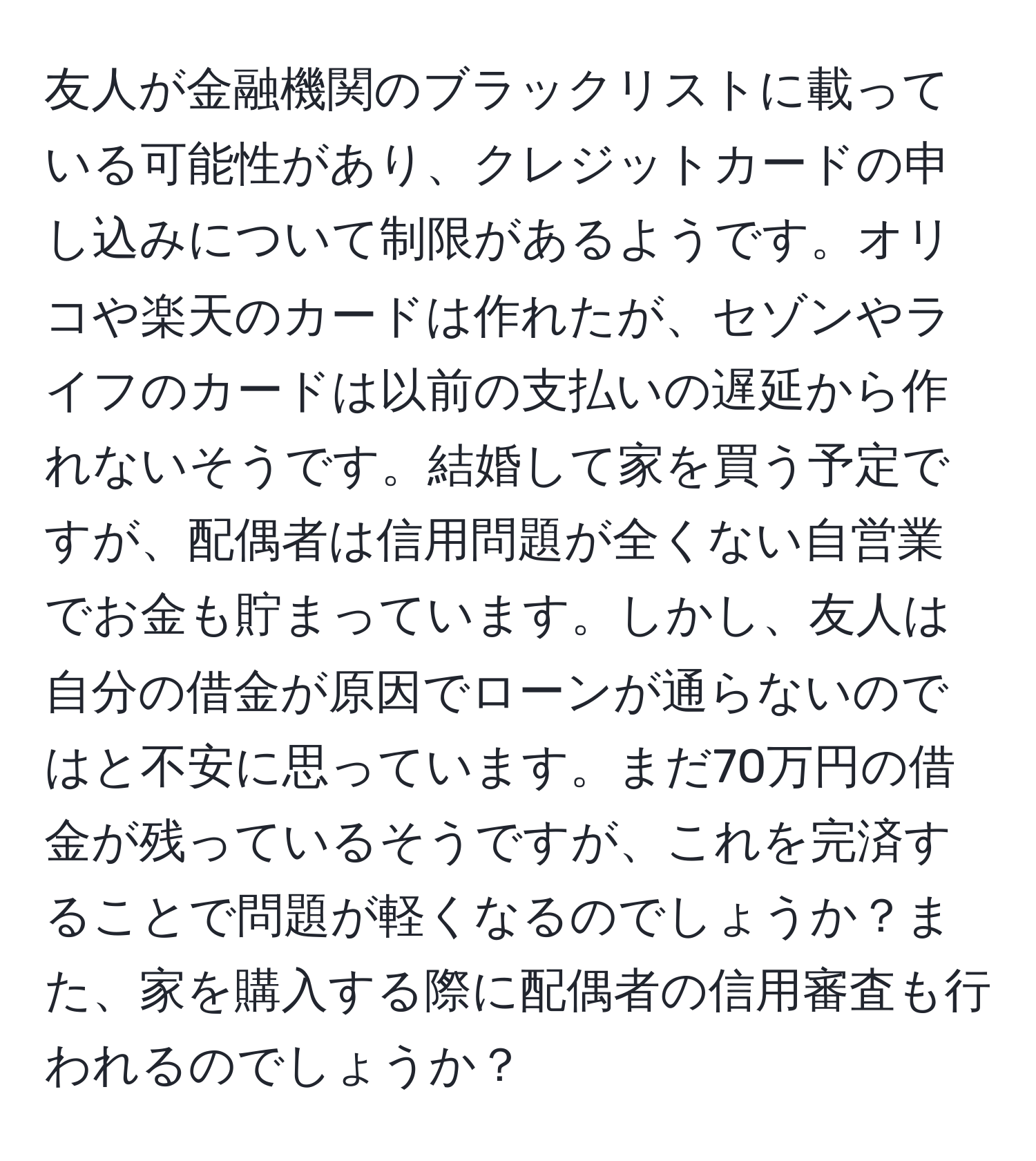 友人が金融機関のブラックリストに載っている可能性があり、クレジットカードの申し込みについて制限があるようです。オリコや楽天のカードは作れたが、セゾンやライフのカードは以前の支払いの遅延から作れないそうです。結婚して家を買う予定ですが、配偶者は信用問題が全くない自営業でお金も貯まっています。しかし、友人は自分の借金が原因でローンが通らないのではと不安に思っています。まだ70万円の借金が残っているそうですが、これを完済することで問題が軽くなるのでしょうか？また、家を購入する際に配偶者の信用審査も行われるのでしょうか？