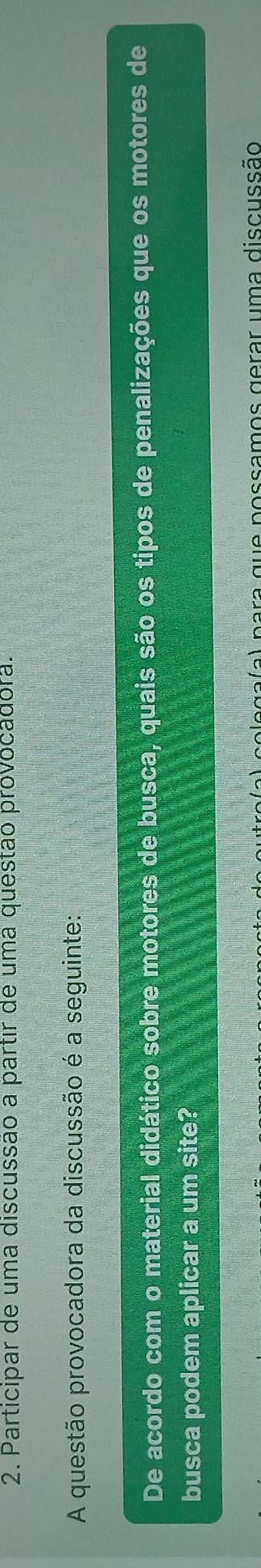 Participar de uma discussão a partir de uma questão provocadora. 
A questão provocadora da discussão é a seguinte: 
De acordo com o material didático sobre motores de busca, quais são os tipos de penalizações que os motores de 
busca podem aplicar a um site? 
e ga( a ) para que possamos gerar uma discussão