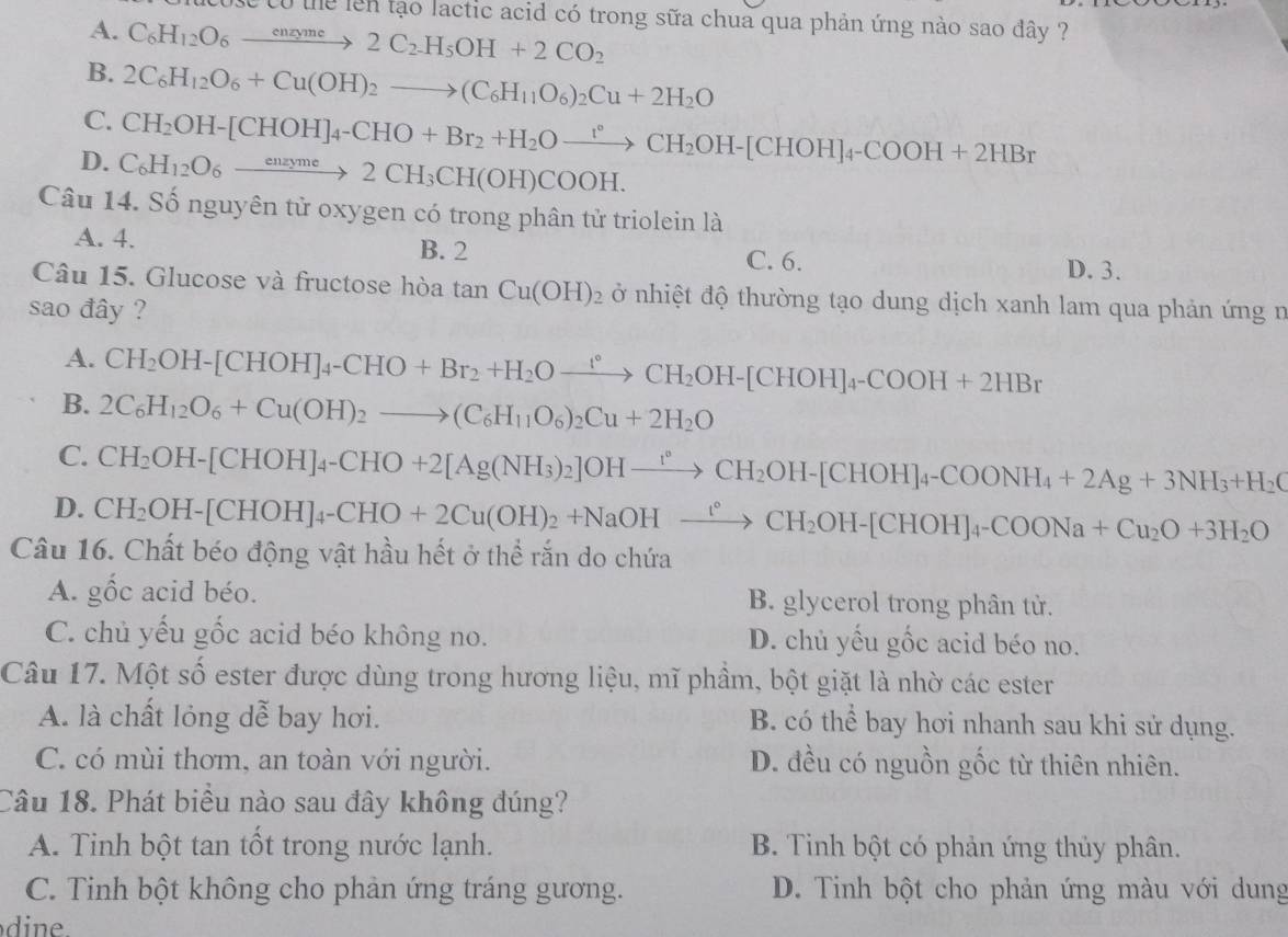 the lên tạo lactic acid có trong sữa chua qua phản ứng nào sao đây ?
A. C_6H_12O_6xrightarrow enzyme2C_2H_5OH+2CO_2
B. 2C_6H_12O_6+Cu(OH)_2to (C_6H_11O_6)_2Cu+2H_2O
C. CH_2OH-[CHOH]_4-CHO+Br_2+H_2Oxrightarrow [HCH_2OH-[CHOH]_4-COOH+2HBr
D. C_6H_12O_6xrightarrow enzyme2CH_3CH(OH)COOH.
Câu 14. Số nguyên tử oxygen có trong phân tử triolein là
A. 4. B. 2 C. 6.
D. 3.
Câu 15. Glucose và fructose hòa tan Cu(OH)_2 ở nhiệt độ thường tạo dung dịch xanh lam qua phản ứng n
sao đây ?
A. CH_2OH-[CHOH]_4-CHO+Br_2+H_2Oxrightarrow [CH_2OH-[CHOH]_4-COOH+2HBr
B. 2C_6H_12O_6+Cu(OH)_2to (C_6H_11O_6)_2Cu+2H_2O
C. CH_2OH-[CHOH]_4-CHO+2[Ag(NH_3)_2]OHxrightarrow I_2OH-[CHOH]_4-COONH_4+2Ag+3NH_3+H_2O
D. CH_2OH-[CHOH]_4-CHO+2Cu(OH)_2+NaOHxrightarrow [CH_2OH-[CHOH]_4-COONa+Cu_2O+3H_2O
Câu 16. Chất béo động vật hầu hết ở thể rắn do chứa
A. gốc acid béo. B. glycerol trong phân tử.
C. chủ yếu gốc acid béo không no. D. chủ yếu gốc acid béo no.
Câu 17. Một số ester được dùng trong hương liệu, mĩ phầm, bột giặt là nhờ các ester
A. là chất lỏng dễ bay hơi. B. có thể bay hơi nhanh sau khi sử dụng.
C. có mùi thơm, an toàn với người. D. đều có nguồn gốc từ thiên nhiên.
Câu 18. Phát biểu nào sau đây không đúng?
A. Tinh bột tan tốt trong nước lạnh. B. Tinh bột có phản ứng thủy phân.
C. Tinh bột không cho phản ứng tráng gương. D. Tinh bột cho phản ứng màu với dung
dine.