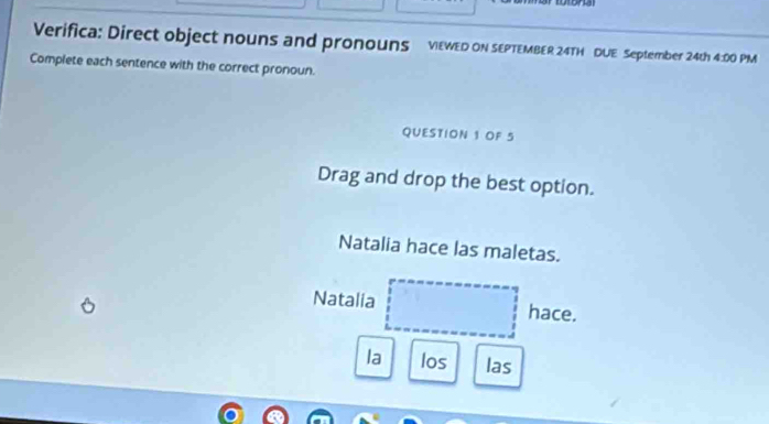 Verifica: Direct object nouns and pronouns vEWED ON SEPTEMBER 24TH DUE September 24th 4:00 PM 
Complete each sentence with the correct pronoun. 
QUESTION 1 OF 5 
Drag and drop the best option. 
Natalia hace las maletas. 
Natalia hace. 
la los las