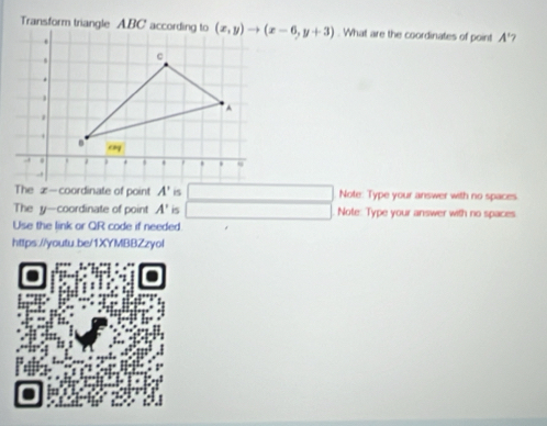 Transform triangle ABC accor (x,y)to (x-6,y+3). What are the coordinates of point A' 7 
The x - coordinate of point A' is Note: Type your answer with no spaces
x_x,a_1)(x_2,a_3)
The y-coordinate of point A' is Note: Type your answer with no spaces 
Use the link or QR code if needed 
https://youtu.be/1XYMBBZzyol