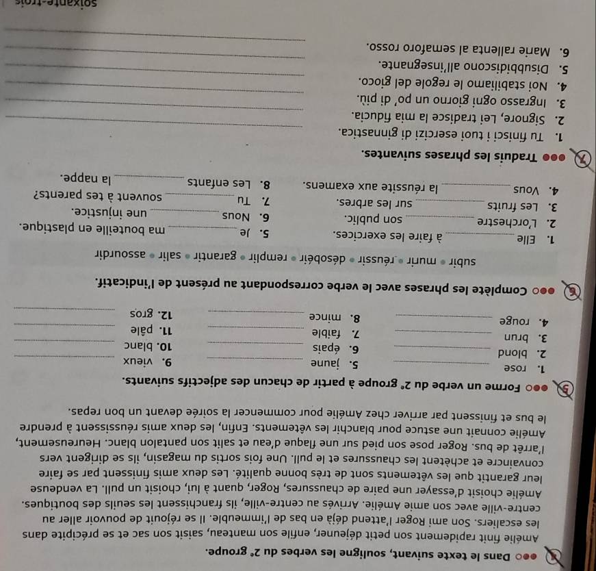 a ●●○ Dans le texte suivant, souligne les verbes du 2° groupe.
Amélie finit rapidement son petit déjeuner, enfile son manteau, saisit son sac et se précipite dans
les escaliers. Son ami Roger l'attend déjà en bas de l'immeuble. Il se réjouit de pouvoir aller au
centre-ville avec son amie Amélie. Arrivés au centre-ville, ils franchissent les seuils des boutiques.
Amélie choisit d’essayer une paire de chaussures, Roger, quant à lui, choisit un pull. La vendeuse
leur garantit que les vêtements sont de très bonne qualité. Les deux amis finissent par se faire
convaincre et achètent les chaussures et le pull. Une fois sortis du magasin, ils se dirigent vers
l’arrêt de bus. Roger pose son pied sur une flaque d’eau et salit son pantalon blanc. Heureusement,
Amélie connait une astuce pour blanchir les vêtements. Enfin, les deux amis réussissent à prendre
le bus et finissent par arriver chez Amélie pour commencer la soirée devant un bon repas.
●●○ Forme un verbe du 2^e groupe à partir de chacun des adjectifs suivants.
1. rose _5. jaune _9. vieux_
2. blond _6. épais _10. blanc_
3. brun _7. faible _11. pâle_
4. rouge _8. mince _12. gros_
6 ●●0 Complète les phrases avec le verbe correspondant au présent de l'indicatif.
subir * murir * réussir * désobéir » remplir » garantir » salir » assourdir
1. Elle_ à faire les exercices. 5. Je _ma bouteille en plastique.
2. L’orchestre _son public. 6. Nous _une injustice.
3. Les fruits _sur les arbres. 7. Tu _souvent à tes parents?
4. Vous _la réussite aux examens. 8. Les enfants _la nappe.
●●● Traduis les phrases suivantes.
1. Tu finisci i tuoi esercizi di ginnastica.
2. Signore, Lei tradisce la mia fiducia.
_
3. Ingrasso ogni giorno un po’ di più.
_
4. Noi stabiliamo le regole del gioco.
_
_
5. Disubbidiscono all’insegnante.
_
_
6. Marie rallenta al semaforo rosso.