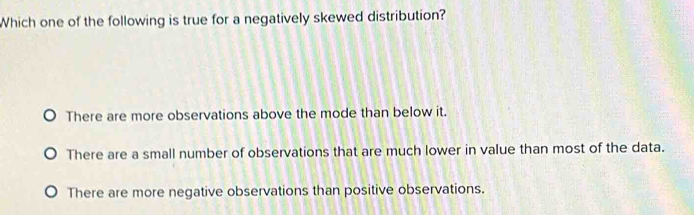 Which one of the following is true for a negatively skewed distribution?
There are more observations above the mode than below it.
There are a small number of observations that are much lower in value than most of the data.
There are more negative observations than positive observations.