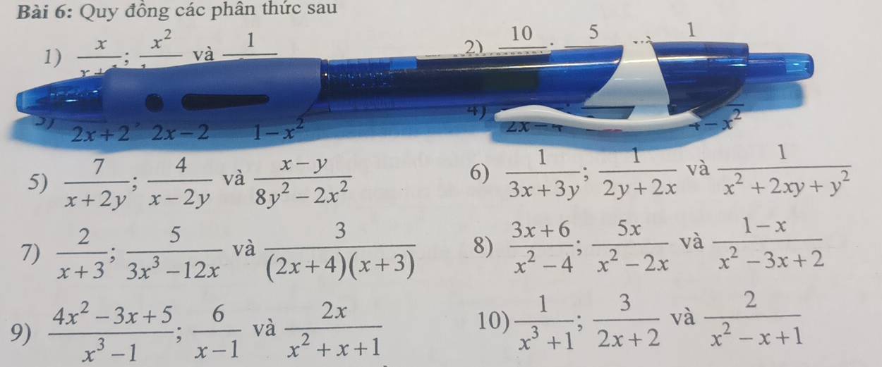 Quy đồng các phân thức sau 
2) _ 10
1)  x/x+ ; frac x^2 và _ 1 5 
1 
4) 
I1 2x+2^(^,)2x-2 1-x^2
y -x^2
ZX
5)  7/x+2y ;  4/x-2y  và  (x-y)/8y^2-2x^2 
6)  1/3x+3y ;  1/2y+2x  và  1/x^2+2xy+y^2 
7)  2/x+3 ;  5/3x^3-12x  và  3/(2x+4)(x+3)  8)  (3x+6)/x^2-4 ;  5x/x^2-2x  và  (1-x)/x^2-3x+2 
9)  (4x^2-3x+5)/x^3-1 ;  6/x-1  và  2x/x^2+x+1   1/x^3+1 ;  3/2x+2  và  2/x^2-x+1 
10)