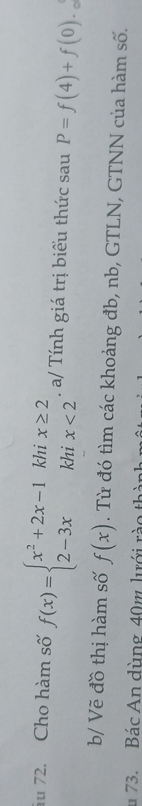 ău 72. Cho hàm số f(x)=beginarrayl x^2+2x-1khix≥ 2 2-3xkhix<2endarray.. a/ Tính giá trị biểu thức sau P=f(4)+f(0)._c
b/ Vẽ đồ thị hàm số f(x). Từ đó tìm các khoảng đb, nb, GTLN, GTNN của hàm số.
u 73. Bác An dùng 40m lưới rào th