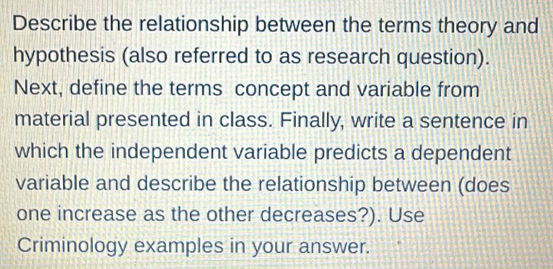 Describe the relationship between the terms theory and 
hypothesis (also referred to as research question). 
Next, define the terms concept and variable from 
material presented in class. Finally, write a sentence in 
which the independent variable predicts a dependent 
variable and describe the relationship between (does 
one increase as the other decreases?). Use 
Criminology examples in your answer.