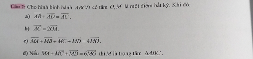 Cho hình bình hành ABCD có tâm O, M là một điểm bắt kỳ. Khi đó:
a) vector AB+vector AD=vector AC.
b) overline AC=2overline OA. 
c) vector MA+vector MB+vector MC+vector MD=4vector MO. 
d) Nếu vector MA+vector MC+vector MD=6vector MO thì M là trọng tâm △ ABC.