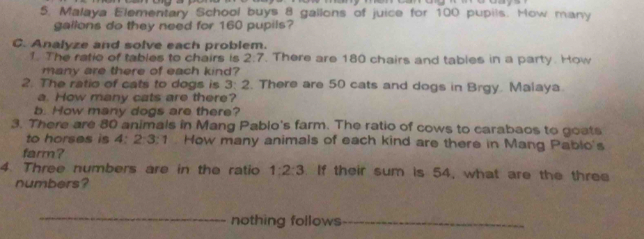 Malaya Elementary School buys 8 gallons of juice for 100 pupils. How many
gallons do they need for 160 pupils? 
C. Analyze and solve each problem. 
1. The ratio of tables to chairs is 2:7. There are 180 chairs and tables in a party. How 
many are there of each kind? 
2. The ratio of cats to dogs is 3:2. There are 50 cats and dogs in Brgy. Malaya. 
a. How many cats are there? 
b. How many dogs are there? 
3. There are 80 animals in Mang Pablo's farm. The ratio of cows to carabaos to goats 
to horses is 4:2:3:1. How many animals of each kind are there in Mang Pablo's 
farm? 
4. Three numbers are in the ratio 1:2:3. If their sum is 54, what are the three 
numbers? 
_nothing follows_