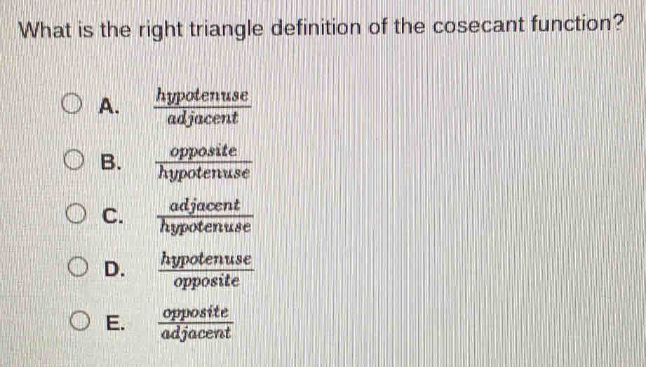 What is the right triangle definition of the cosecant function?
A.  hypotenuse/adjacent 
B.  opposite/hypotenuse 
C.  adjacent/hypotenuse 
D.  hypotenuse/opposite 
E.  opposite/adjacent 