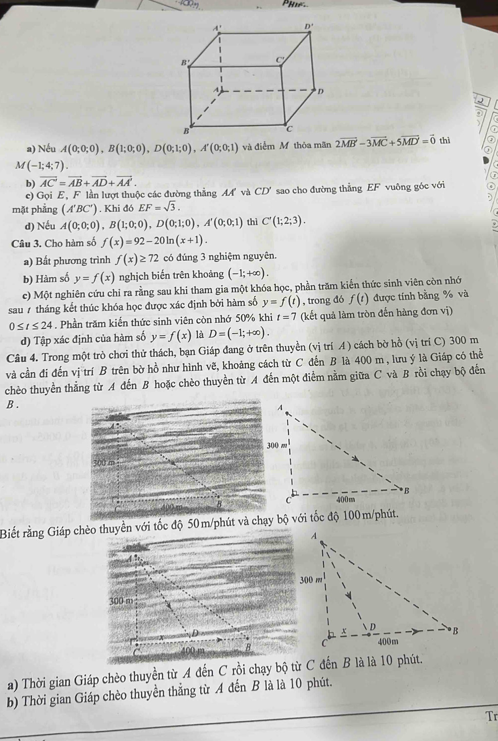 )
a) Nếu A(0;0;0),B(1;0;0),D(0;1;0),A'(0;0;1) và điểm M thỏa mãn 2vector MB'-3vector MC+5vector MD'=vector 0 thì
M(-1;4;7).
b) vector AC'=vector AB+vector AD+vector AA'.
c) Gọi E, F lần lượt thuộc các đường thẳng AA' và CD' sao cho đường thẳng EF vuông góc với ⑥
mặt phẳng (A'BC'). Khi đó EF=sqrt(3).
d) Nếu A(0;0;0),B(1;0;0),D(0;1;0),A'(0;0;1) thì C'(1;2;3).
Câu 3. Cho hàm số f(x)=92-20ln (x+1).
a) Bất phương trình f(x)≥ 72 có đúng 3 nghiệm nguyên.
b) Hàm số y=f(x) nghịch biến trên khoảng (-1;+∈fty ).
c) Một nghiên cứu chi ra rằng sau khi tham gia một khóa học, phần trăm kiến thức sinh viên còn nhớ
sau 1 tháng kết thúc khóa học được xác định bởi hàm số y=f(t) , trong đó f(t) được tính bằng % và
0≤ t≤ 24. Phần trăm kiến thức sinh viên còn nhớ 50% khi t=7 (kết quả làm tròn đến hàng đơn vị)
d) Tập xác định của hàm số y=f(x) là D=(-1;+∈fty ).
Câu 4. Trong một trò chơi thử thách, bạn Giáp đang ở trên thuyền (vị trí A ) cách bờ hồ (vị trí C) 300 m
và cần đi đến vị trí B trên bờ hồ như hình vẽ, khoảng cách từ C đến B là 400 m , lưu ý là Giáp có thể
chèo thuyền thẳng từ A đến B hoặc chèo thuyền từ A đến một điểm nằm giữa C và B rồi chạy bộ đến
B .
Biết rằng Giáp chèo thuyền với tốc độ 50m/phút và chạy bộ với tốc độ 100m/phút.
a) Thời gian Giáp chèo thuyền từ A đến C rồi chạy bộ từ C đến B là là 10 phút.
b) Thời gian Giáp chèo thuyền thẳng từ A đến B là là 10 phút.
Tr