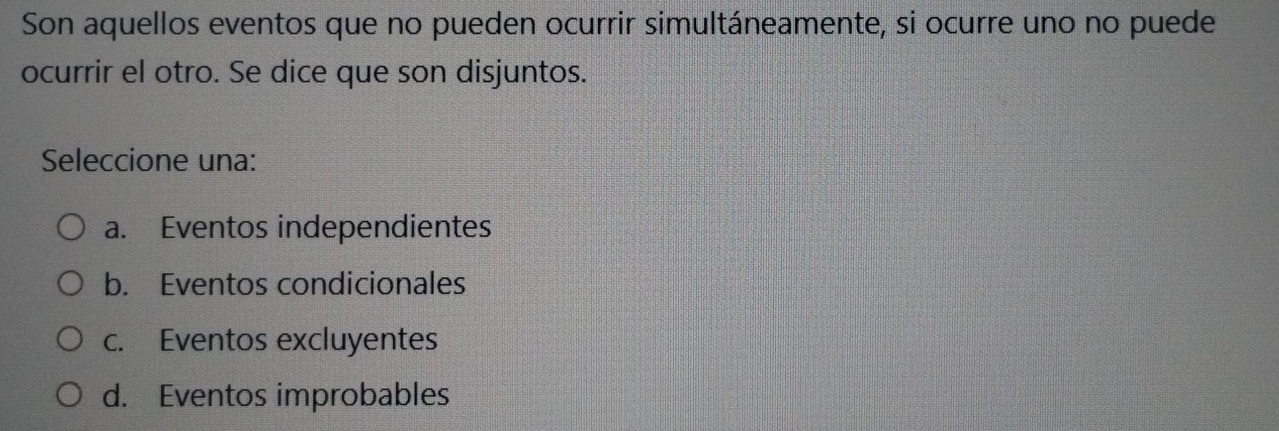 Son aquellos eventos que no pueden ocurrir simultáneamente, si ocurre uno no puede
ocurrir el otro. Se dice que son disjuntos.
Seleccione una:
a. Eventos independientes
b. Eventos condicionales
c. Eventos excluyentes
d. Eventos improbables