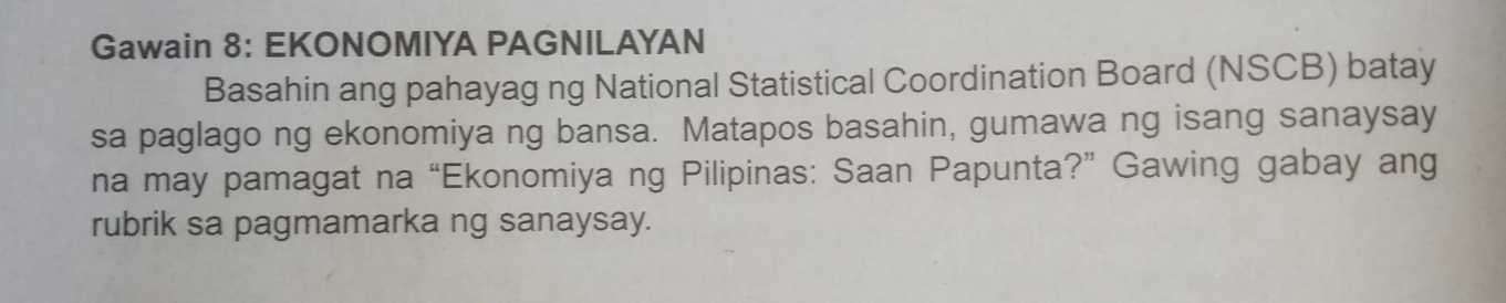 Gawain 8: EKONOMIYA PAGNILAYAN 
Basahin ang pahayag ng National Statistical Coordination Board (NSCB) batay 
sa paglago ng ekonomiya ng bansa. Matapos basahin, gumawa ng isang sanaysay 
na may pamagat na “Ekonomiya ng Pilipinas: Saan Papunta?” Gawing gabay ang 
rubrik sa pagmamarka ng sanaysay.