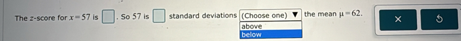 The z-score for x=57 is □. So 57 is □ standard deviations (Choose one) the mean mu =62. ×
above
below