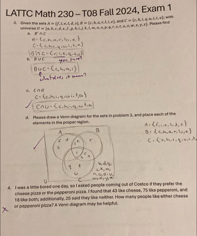 LATTC Math 230 - T08 Fall 2024, Exam 1 
3. Given the sets U= a,b,c,d,e,f,g,h,i,j,k,l,m,n,o,p,q,r,s,t,u,v,w,x,y,z A= f,i,e,l,d,s , B= c,h,a,r,l,i,e ,and C= c,h,i,q,u,i,t,a; with 
. Please find 
universe 
a. B'∩ C
b. B∪ C
c. C∩ U
d. Please draw a Venn diagram for the sets in problem 3, and place each of the 
elements in the proper region. 
4. I was a little bored one day, so I asked people comi out of Costco if they prefer the 
cheese pizza or the pepperoni pizza. I found that 43 like cheese, 75 like pepperoni, and
18 like both; additionally, 25 said they like neither. How many people like either cheese 
or pepperoni pizza? A Venn diagram may be helpful.