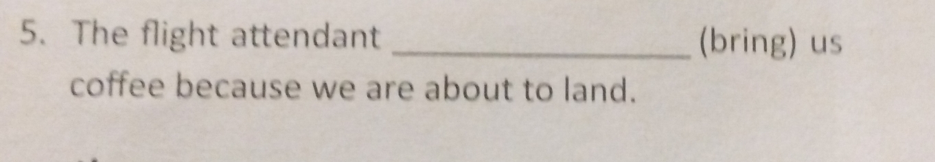 The flight attendant _(bring) us 
coffee because we are about to land.