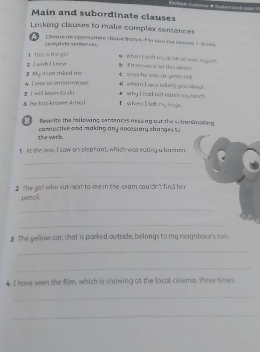 Piction Gamnur # Saudere asck p= 
Main and subordinate clauses 
Linking clauses to make complex sentences 
A Choose an appropriate clause from a--f to turn the clauses 1-6 into 
complete sentences. 
1 This is the girl 
a when I spilt my drink all over myself. 
2 I wish I knew 
b if it snows a lot this winter. 
3 My mum asked me 
c since he was six years old. 
4 I was so embarrassed 
d whom I was telling you about. 
5 I will learn to ski 
e why I had not eaten my lunch. 
6 He has known Annul f where I left my keys. 
B Rewrite the following sentences missing out the subordinating 
connective and making any necessary changes to 
the verb. 
1 At the zoo, I saw an elephant, which was eating a banana. 
_ 
_ 
2 The girl who sat next to me in the exam couldn't find her 
pencil. 
_ 
_ 
3 The yellow car, that is parked outside, belongs to my neighbour's son. 
_ 
_ 
4 I have seen the film, which is showing at the local cinema, three times. 
_ 
_