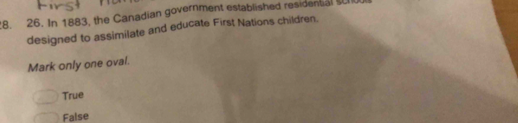 In 1883, the Canadian government established residential scnd
designed to assimilate and educate First Nations children.
Mark only one oval.
True
False