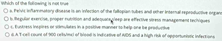 Which of the following is not true
a, Pelvic inflammatory disease is an infection of the fallopian tubes and other internal reproductive organs
b. Regular exercise, proper nutrition and adequate sleep are effective stress management techiques
c. Eustress inspires or stimulates in a positive manner to help one be productive
d. A T-cell count of 900 cells/mc| of blood is indicative of AIDS and a high risk of opportunistic infections